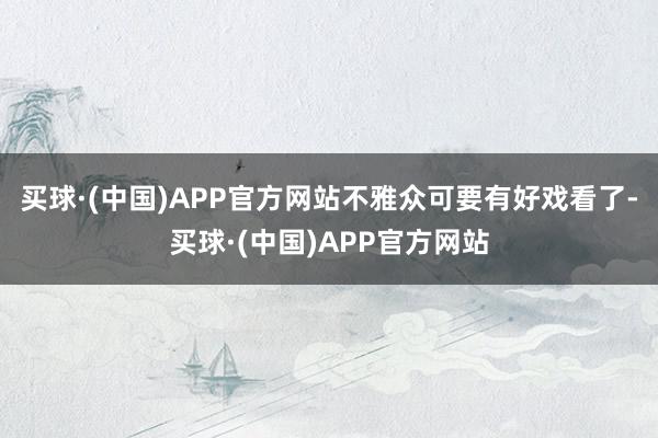 买球·(中国)APP官方网站不雅众可要有好戏看了-买球·(中国)APP官方网站