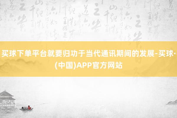 买球下单平台就要归功于当代通讯期间的发展-买球·(中国)APP官方网站