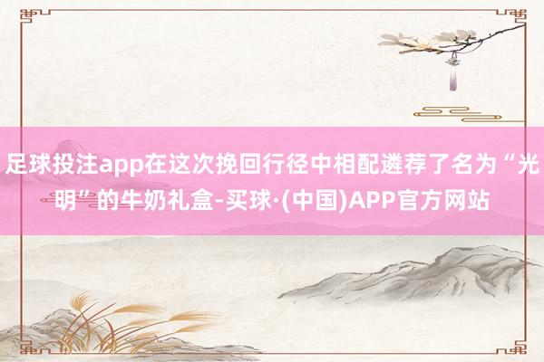 足球投注app在这次挽回行径中相配遴荐了名为“光明”的牛奶礼盒-买球·(中国)APP官方网站