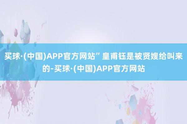 买球·(中国)APP官方网站”皇甫钰是被贤嫂给叫来的-买球·(中国)APP官方网站