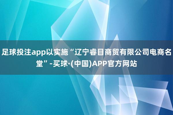 足球投注app以实施“辽宁睿目商贸有限公司电商名堂”-买球·(中国)APP官方网站