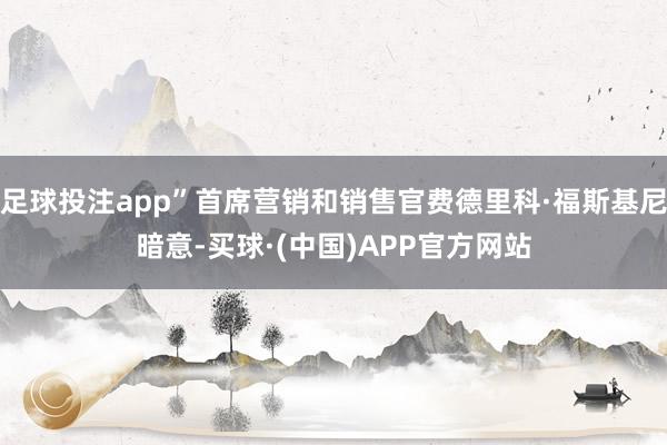 足球投注app”首席营销和销售官费德里科·福斯基尼暗意-买球·(中国)APP官方网站