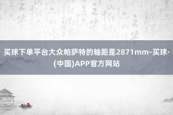 买球下单平台大众帕萨特的轴距是2871mm-买球·(中国)APP官方网站