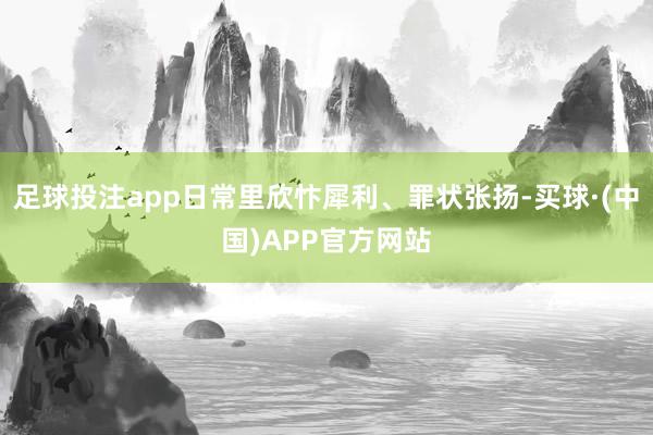 足球投注app日常里欣忭犀利、罪状张扬-买球·(中国)APP官方网站