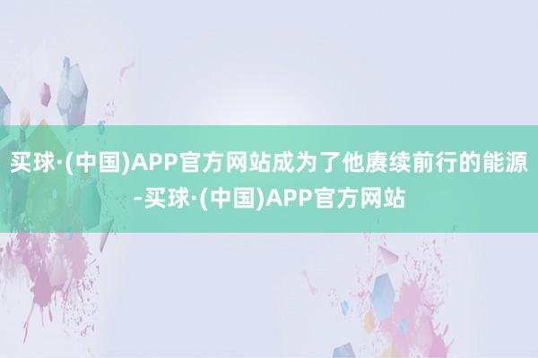 买球·(中国)APP官方网站成为了他赓续前行的能源-买球·(中国)APP官方网站