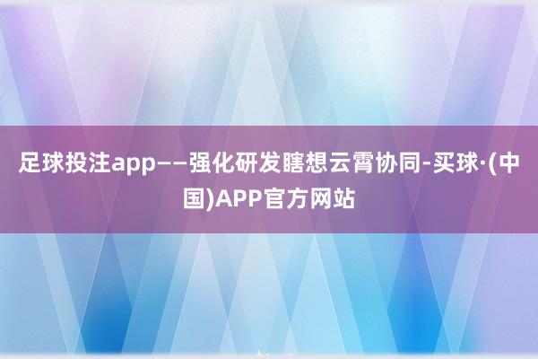 足球投注app　　——强化研发瞎想云霄协同-买球·(中国)APP官方网站