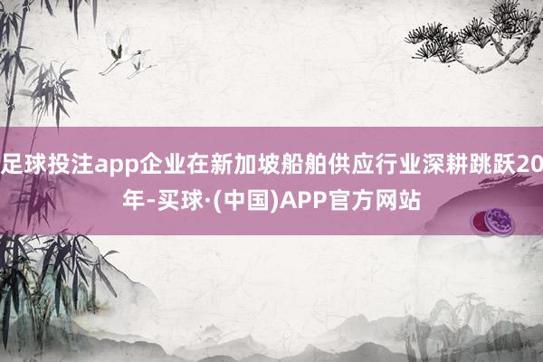 足球投注app企业在新加坡船舶供应行业深耕跳跃20年-买球·(中国)APP官方网站