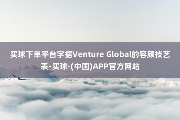 买球下单平台　　字据Venture Global的容颜技艺表-买球·(中国)APP官方网站