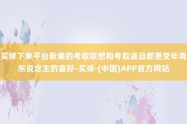 买球下单平台新潮的考取联想和考取逼迫都更受年青东说念主的喜好-买球·(中国)APP官方网站