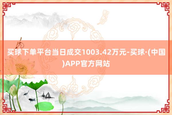 买球下单平台当日成交1003.42万元-买球·(中国)APP官方网站