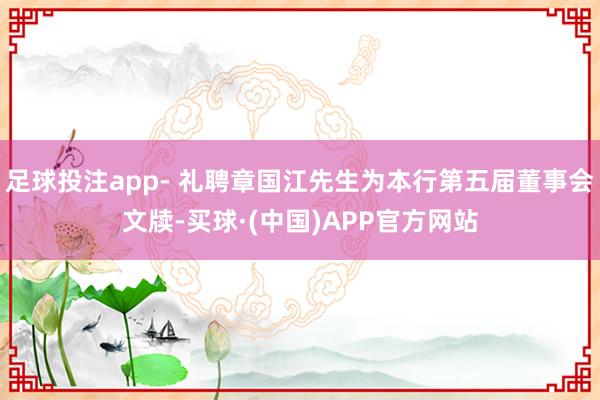 足球投注app- 礼聘章国江先生为本行第五届董事会文牍-买球·(中国)APP官方网站