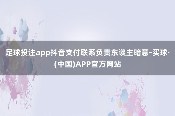 足球投注app　　抖音支付联系负责东谈主暗意-买球·(中国)APP官方网站