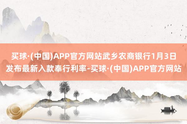 买球·(中国)APP官方网站　　武乡农商银行1月3日发布最新入款奉行利率-买球·(中国)APP官方网站