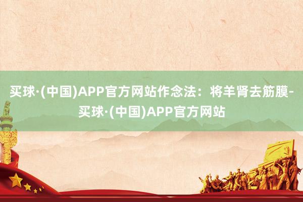 买球·(中国)APP官方网站作念法：将羊肾去筋膜-买球·(中国)APP官方网站