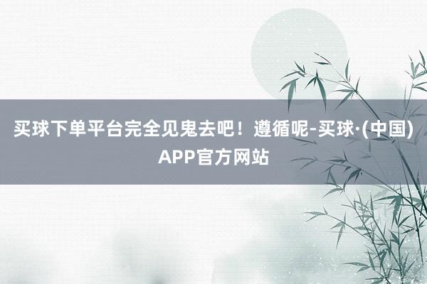 买球下单平台完全见鬼去吧！遵循呢-买球·(中国)APP官方网站