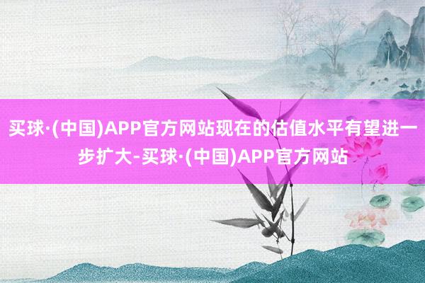 买球·(中国)APP官方网站现在的估值水平有望进一步扩大-买球·(中国)APP官方网站