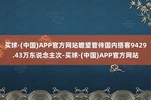 买球·(中国)APP官方网站瞻望管待国内搭客9429.43万东说念主次-买球·(中国)APP官方网站