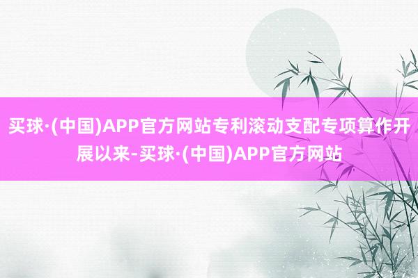 买球·(中国)APP官方网站专利滚动支配专项算作开展以来-买球·(中国)APP官方网站