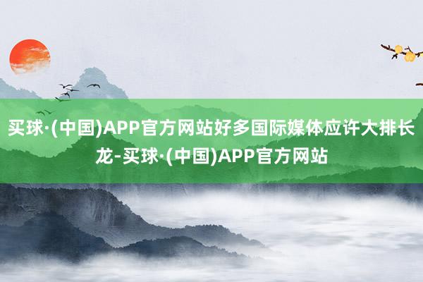 买球·(中国)APP官方网站好多国际媒体应许大排长龙-买球·(中国)APP官方网站