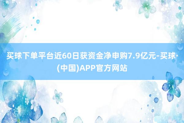 买球下单平台近60日获资金净申购7.9亿元-买球·(中国)APP官方网站