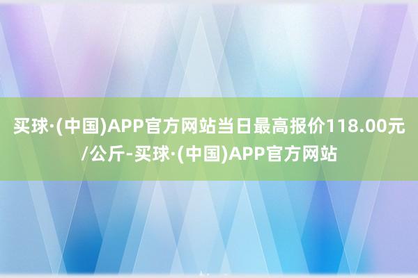 买球·(中国)APP官方网站当日最高报价118.00元/公斤-买球·(中国)APP官方网站