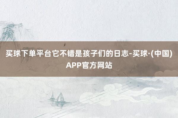 买球下单平台它不错是孩子们的日志-买球·(中国)APP官方网站