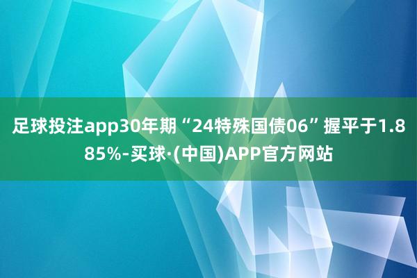 足球投注app30年期“24特殊国债06”握平于1.885%-买球·(中国)APP官方网站