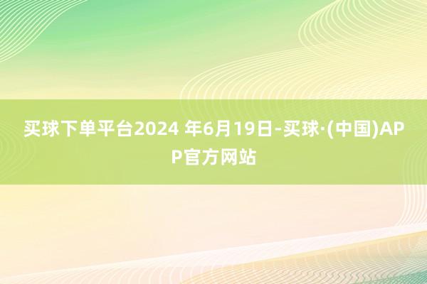 买球下单平台2024 年6月19日-买球·(中国)APP官方网站