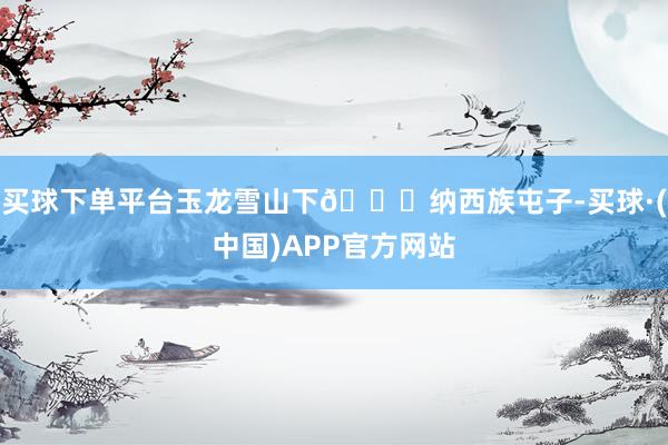 买球下单平台玉龙雪山下🏔纳西族屯子-买球·(中国)APP官方网站