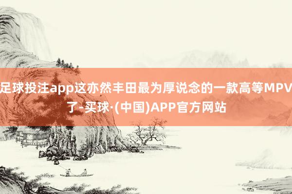 足球投注app这亦然丰田最为厚说念的一款高等MPV了-买球·(中国)APP官方网站