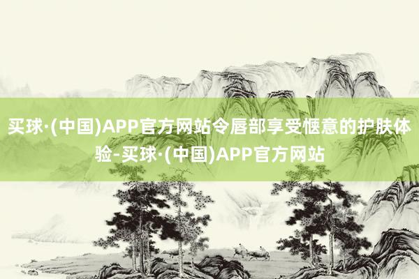 买球·(中国)APP官方网站令唇部享受惬意的护肤体验-买球·(中国)APP官方网站