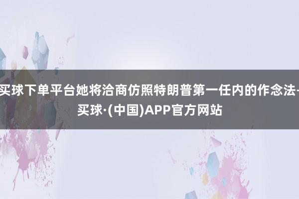 买球下单平台她将洽商仿照特朗普第一任内的作念法-买球·(中国)APP官方网站