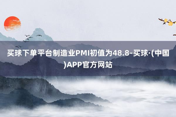 买球下单平台制造业PMI初值为48.8-买球·(中国)APP官方网站