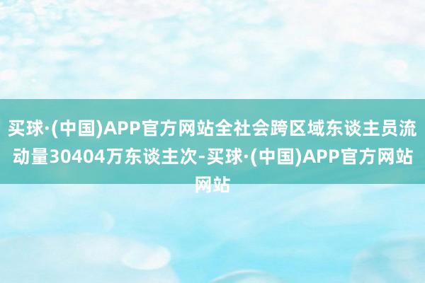 买球·(中国)APP官方网站全社会跨区域东谈主员流动量30404万东谈主次-买球·(中国)APP官方网站