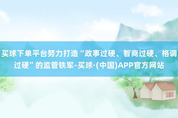 买球下单平台努力打造“政事过硬、智商过硬、格调过硬”的监管铁军-买球·(中国)APP官方网站