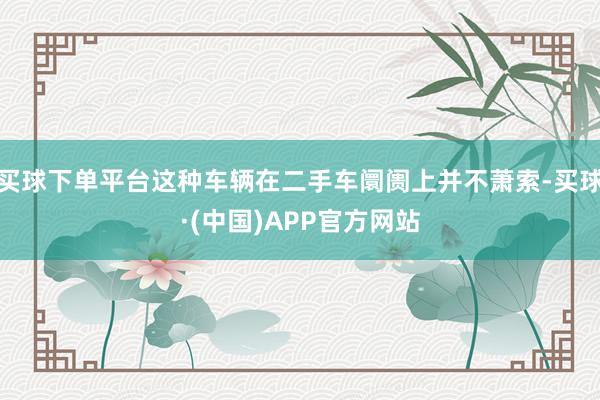 买球下单平台这种车辆在二手车阛阓上并不萧索-买球·(中国)APP官方网站