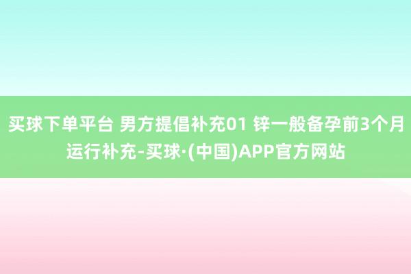 买球下单平台 男方提倡补充01 锌一般备孕前3个月运行补充-买球·(中国)APP官方网站