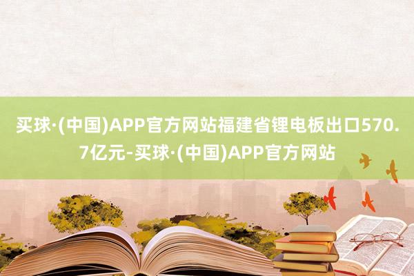 买球·(中国)APP官方网站福建省锂电板出口570.7亿元-买球·(中国)APP官方网站