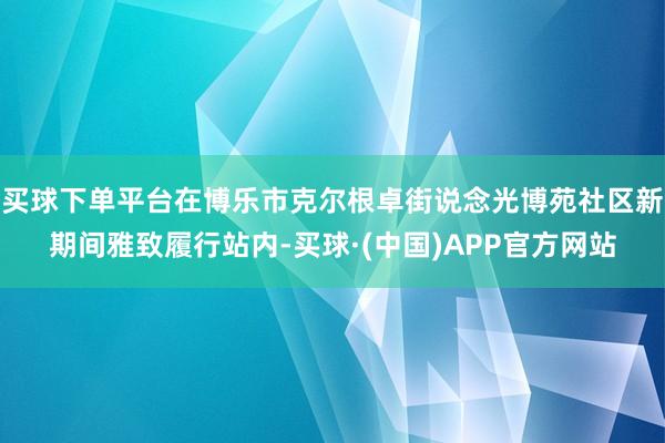 买球下单平台在博乐市克尔根卓街说念光博苑社区新期间雅致履行站内-买球·(中国)APP官方网站