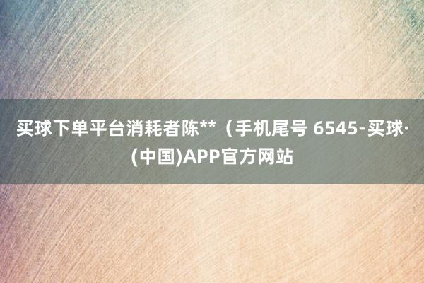 买球下单平台消耗者陈**（手机尾号 6545-买球·(中国)APP官方网站