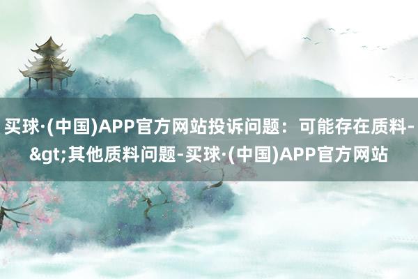 买球·(中国)APP官方网站投诉问题：可能存在质料->其他质料问题-买球·(中国)APP官方网站