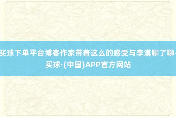 买球下单平台博客作家带着这么的感受与李漠聊了聊-买球·(中国)APP官方网站