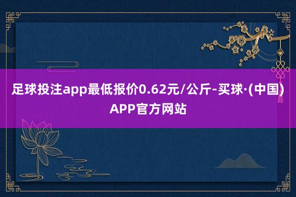 足球投注app最低报价0.62元/公斤-买球·(中国)APP官方网站