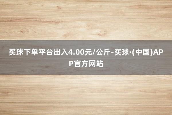 买球下单平台出入4.00元/公斤-买球·(中国)APP官方网站