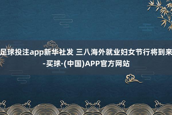 足球投注app新华社发 三八海外就业妇女节行将到来-买球·(中国)APP官方网站