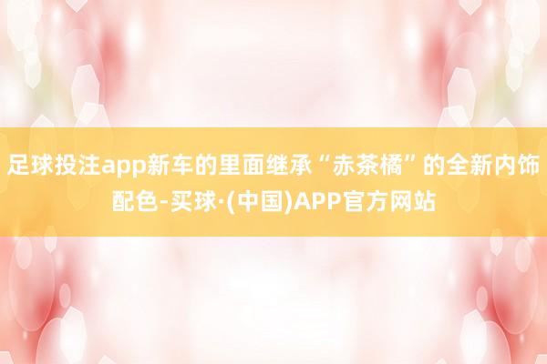 足球投注app新车的里面继承“赤茶橘”的全新内饰配色-买球·(中国)APP官方网站