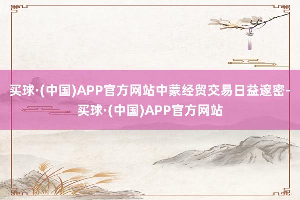 买球·(中国)APP官方网站中蒙经贸交易日益邃密-买球·(中国)APP官方网站