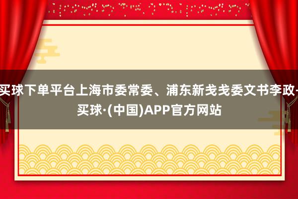 买球下单平台上海市委常委、浦东新戋戋委文书李政-买球·(中国)APP官方网站