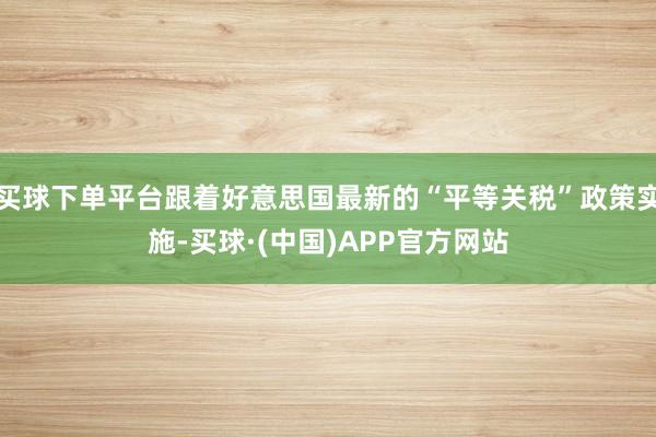 买球下单平台跟着好意思国最新的“平等关税”政策实施-买球·(中国)APP官方网站