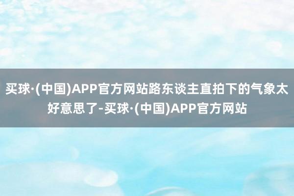 买球·(中国)APP官方网站路东谈主直拍下的气象太好意思了-买球·(中国)APP官方网站